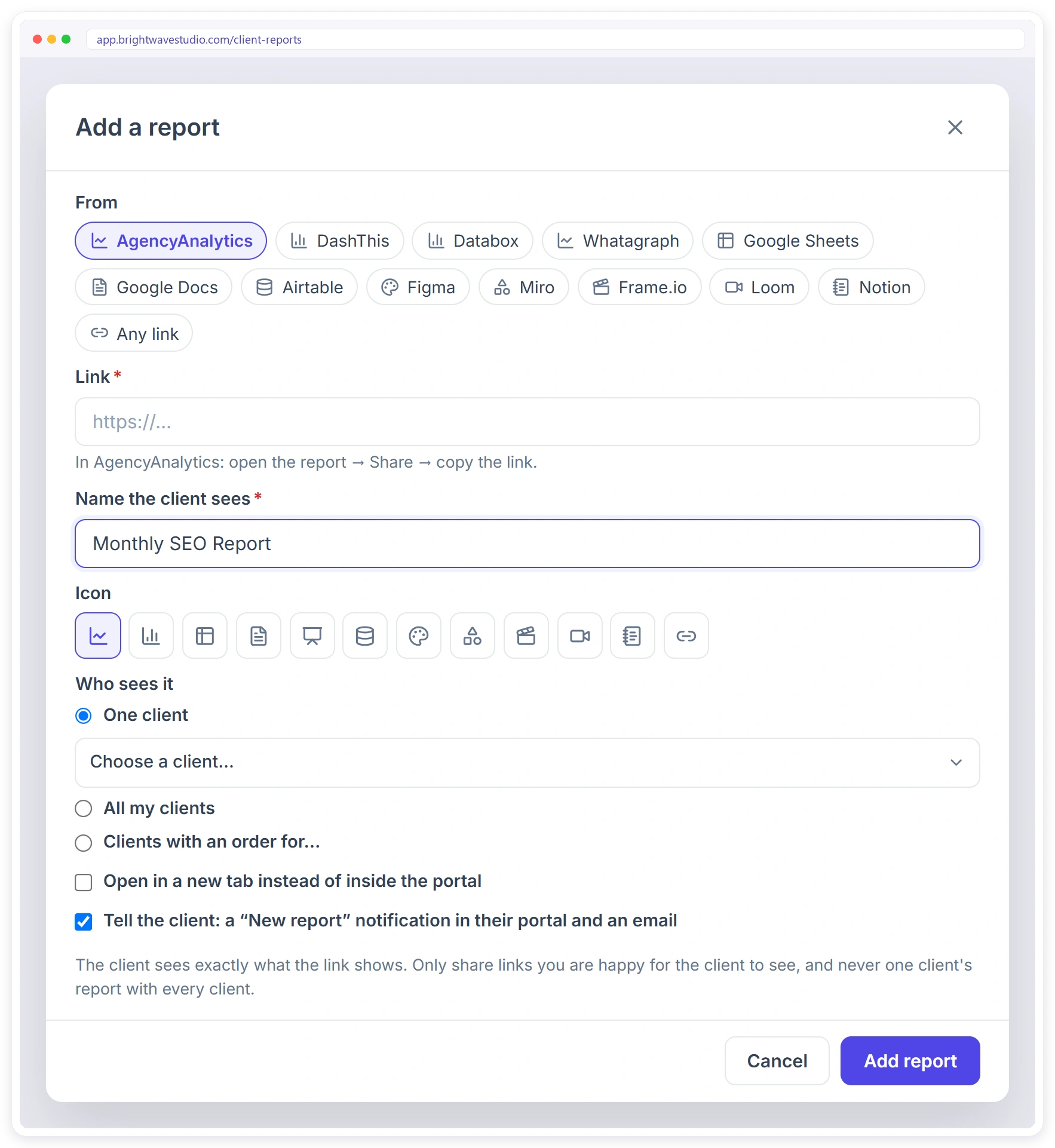 Add a report from AgencyAnalytics, DashThis, Databox, Whatagraph, Google Sheets, Figma, Loom, Notion or any link, and choose which clients see it Add a report from AgencyAnalytics, DashThis, Databox, Whatagraph, Google Sheets, Figma, Loom, Notion or any link, and choose which clients see it